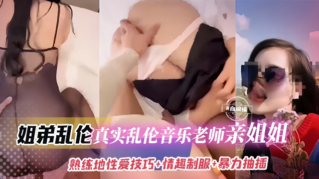 稀缺姐弟乱伦-真实乱伦老师亲姐姐反差婊主动穿上制服口爆我的大鸡巴被我无情抽插深喉