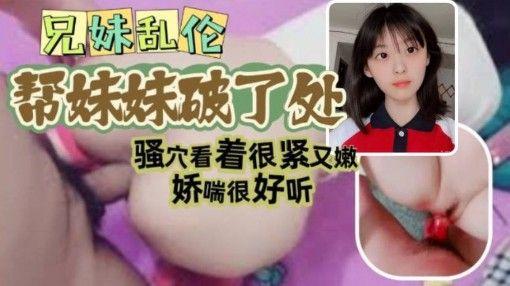 兄妹乱伦哥哥帮自己妹妹破了处看视频妹妹确实像是处女骚穴看着很紧又嫩娇喘很好听