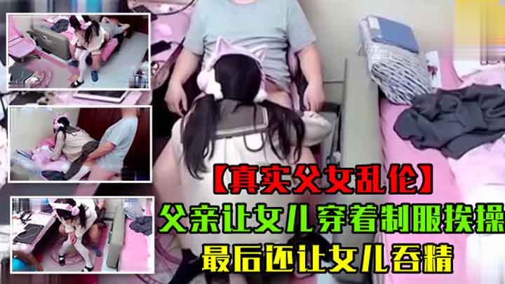 真实父女乱伦父亲让女儿穿着制服挨操最后还让女儿吞精萝莉白虎可爱学生自慰