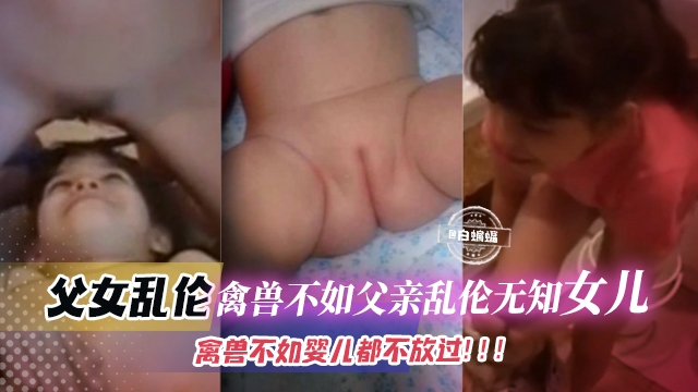 父女乱伦-禽兽不如父亲乱伦无知女儿禽兽不如的东西连婴儿都不放过