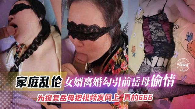 家庭乱伦-女婿离婚勾引前岳母偷情为了报复岳母把视频发网上真的666