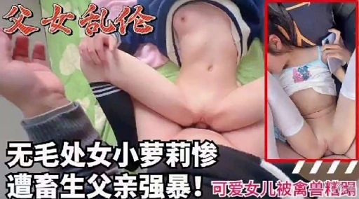 父女乱伦无毛处女小萝莉惨遭蓄生父亲强暴可爱女儿被禽兽蹋