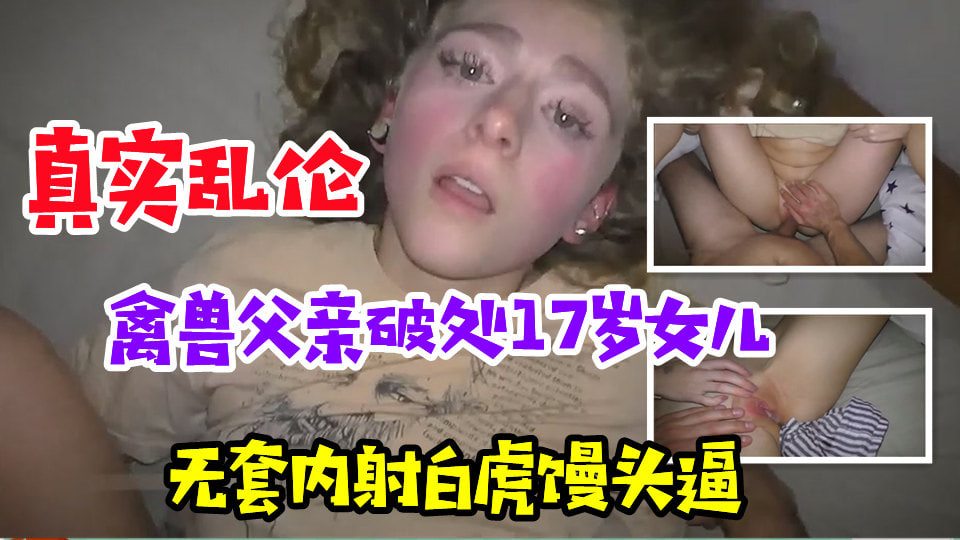 真实乱伦禽兽亲爹真实破处17岁女儿无套内射白虎馒头逼